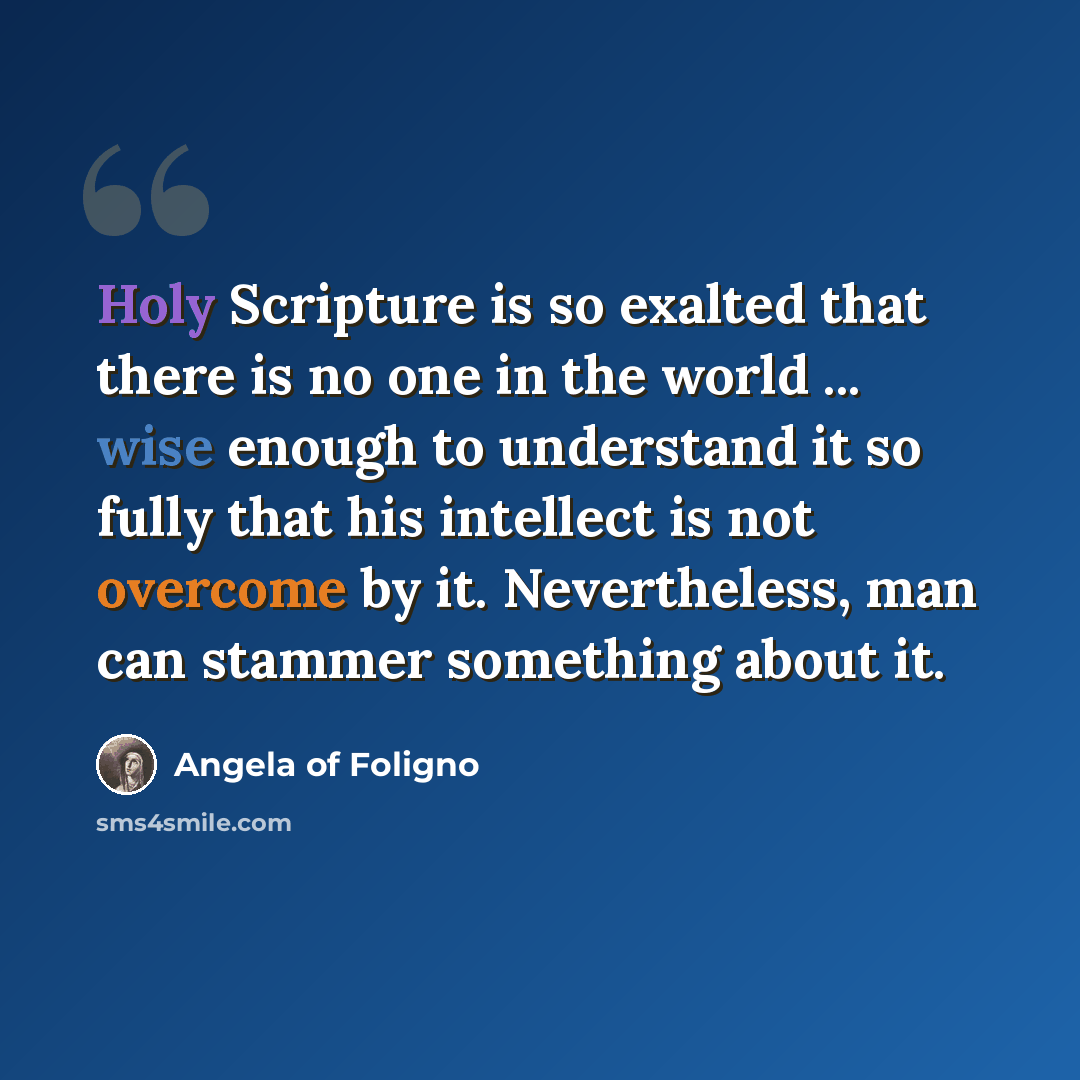 “Holy Scripture is so exalted that there is no one in the world ... wise enough to understand it so fully that his intellect is not overcome by it. Nevertheless, man can stammer something about it.” quote by Angela of Foligno