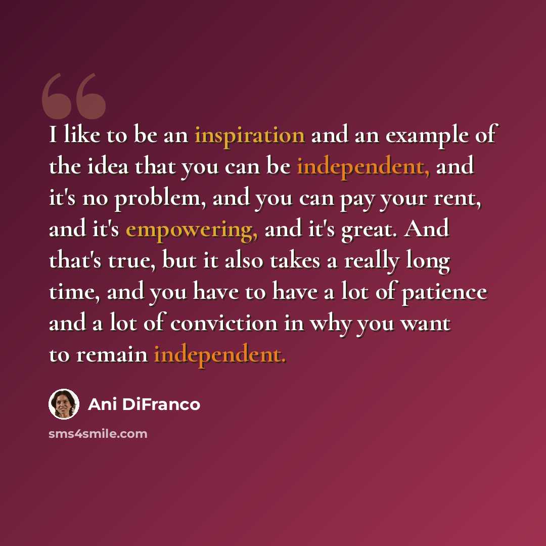 “I like to be an inspiration and an example of the idea that you can be independent, and it's no problem, and you can pay your rent, and it's empowering, and it's great. And that's true, but it also takes a really long time, and you have to have a lot of patience and a lot of conviction in why you…” quote by Ani DiFranco