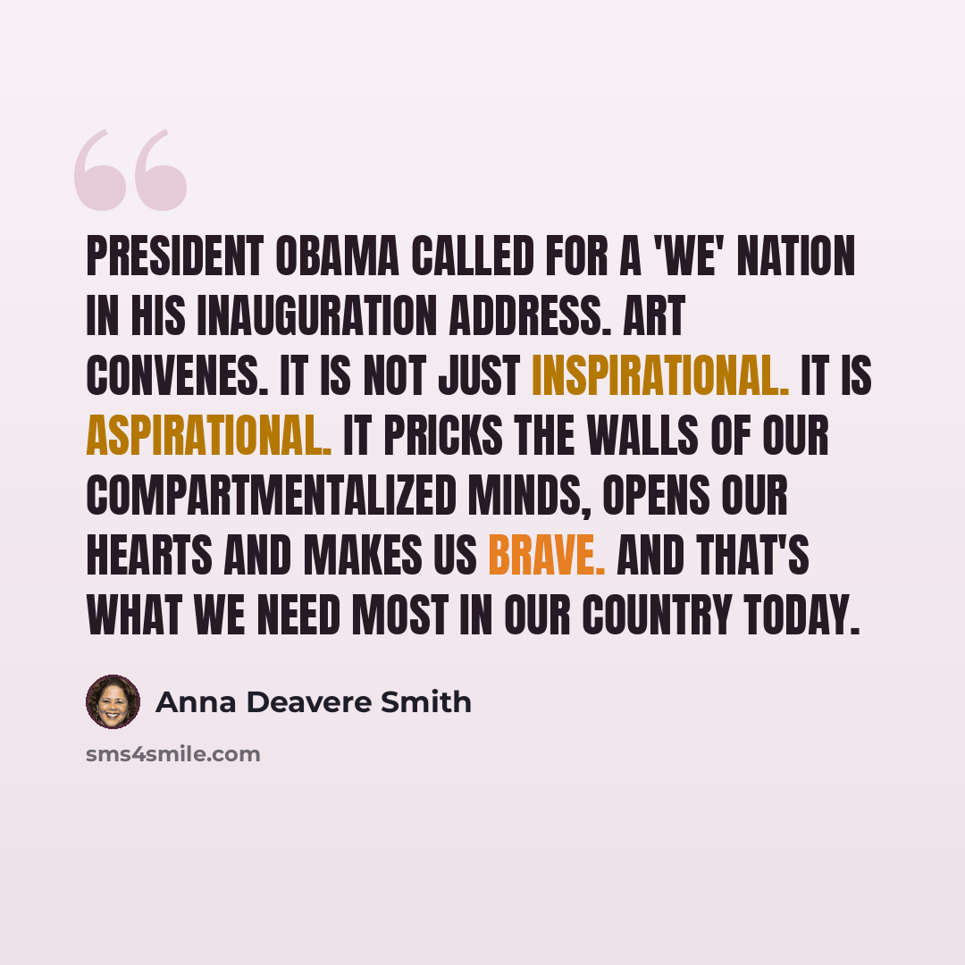“President Obama called for a 'we' nation in his Inauguration Address. Art convenes. It is not just inspirational. It is aspirational. It pricks the walls of our compartmentalized minds, opens our hearts and makes us brave. And that's what we need most in our country today.” quote by Anna Deavere Smith