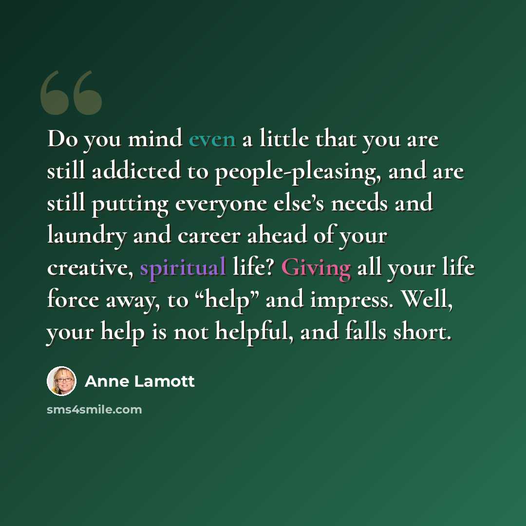 “Do you mind even a little that you are still addicted to people-pleasing, and are still putting everyone else’s needs and laundry and career ahead of your creative, spiritual life? Giving all your life force away, to “help” and impress. Well, your help is not helpful, and falls short.” quote by Anne Lamott