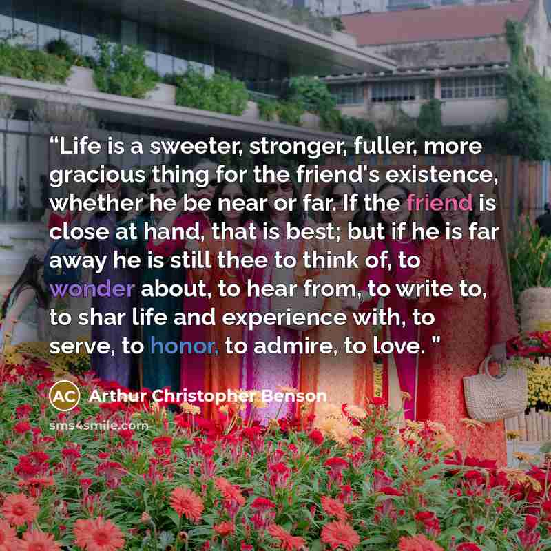 “Life is a sweeter, stronger, fuller, more gracious thing for the friend's existence, whether he be near or far. If the friend is close at hand, that is best; but if he is far away he is still thee to think of, to wonder about, to hear from, to write to, to shar life and experience with, to serve…” quote by Arthur Christopher Benson