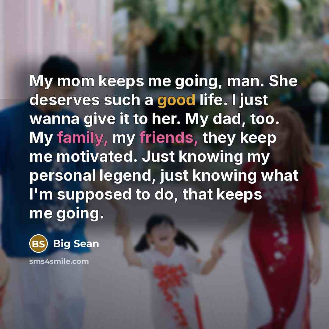 “My mom keeps me going, man. She deserves such a good life. I just wanna give it to her. My dad, too. My family, my friends, they keep me motivated. Just knowing my personal legend, just knowing what I'm supposed to do, that keeps me going.” quote by Big Sean