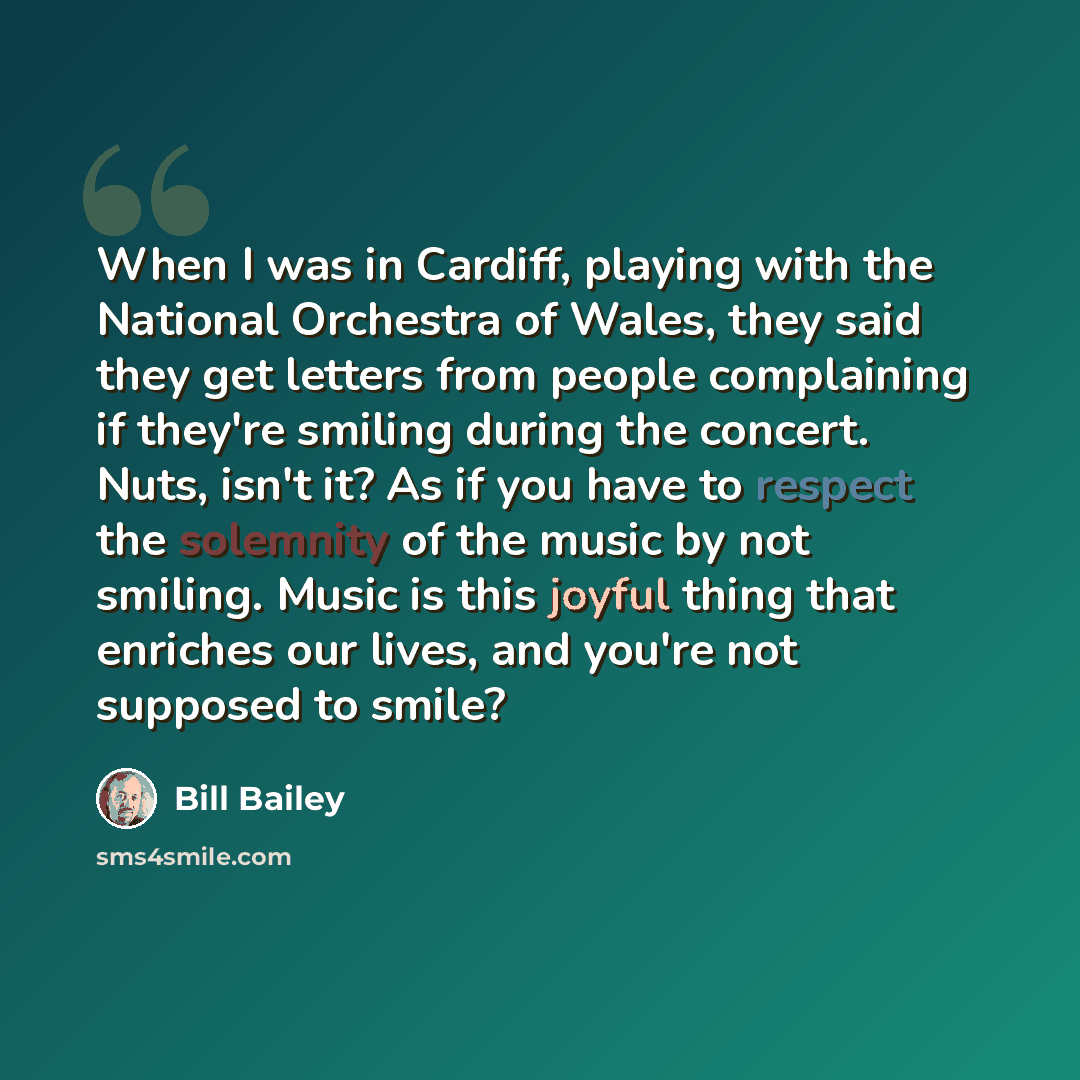 “When I was in Cardiff, playing with the National Orchestra of Wales, they said they get letters from people complaining if they're smiling during the concert. Nuts, isn't it? As if you have to respect the solemnity of the music by not smiling. Music is this joyful thing that enriches our lives…” quote by Bill Bailey