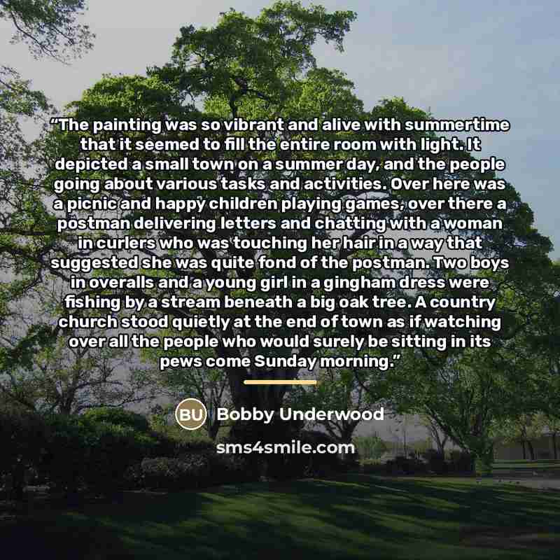“The painting was so vibrant and alive with summertime that it seemed to fill the entire room with light. It depicted a small town on a summer day, and the people going about various tasks and activities. Over here was a picnic and happy children playing games, over there a postman delivering…” quote by Bobby Underwood