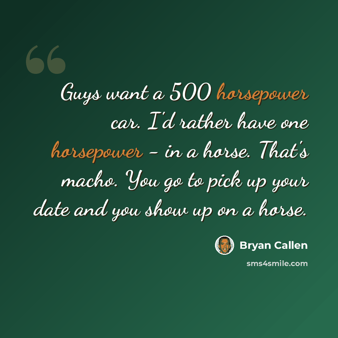 “Guys want a 500 horsepower car. I'd rather have one horsepower - in a horse. That's macho. You go to pick up your date and you show up on a horse.” quote by Bryan Callen