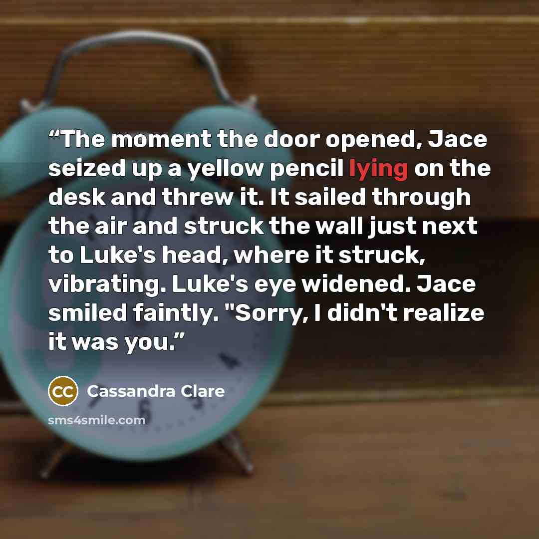 “The moment the door opened, Jace seized up a yellow pencil lying on the desk and threw it. It sailed through the air and struck the wall just next to Luke's head, where it struck, vibrating. Luke's eye widened. Jace smiled faintly. "Sorry, I didn't realize it was you.” quote by Cassandra Clare