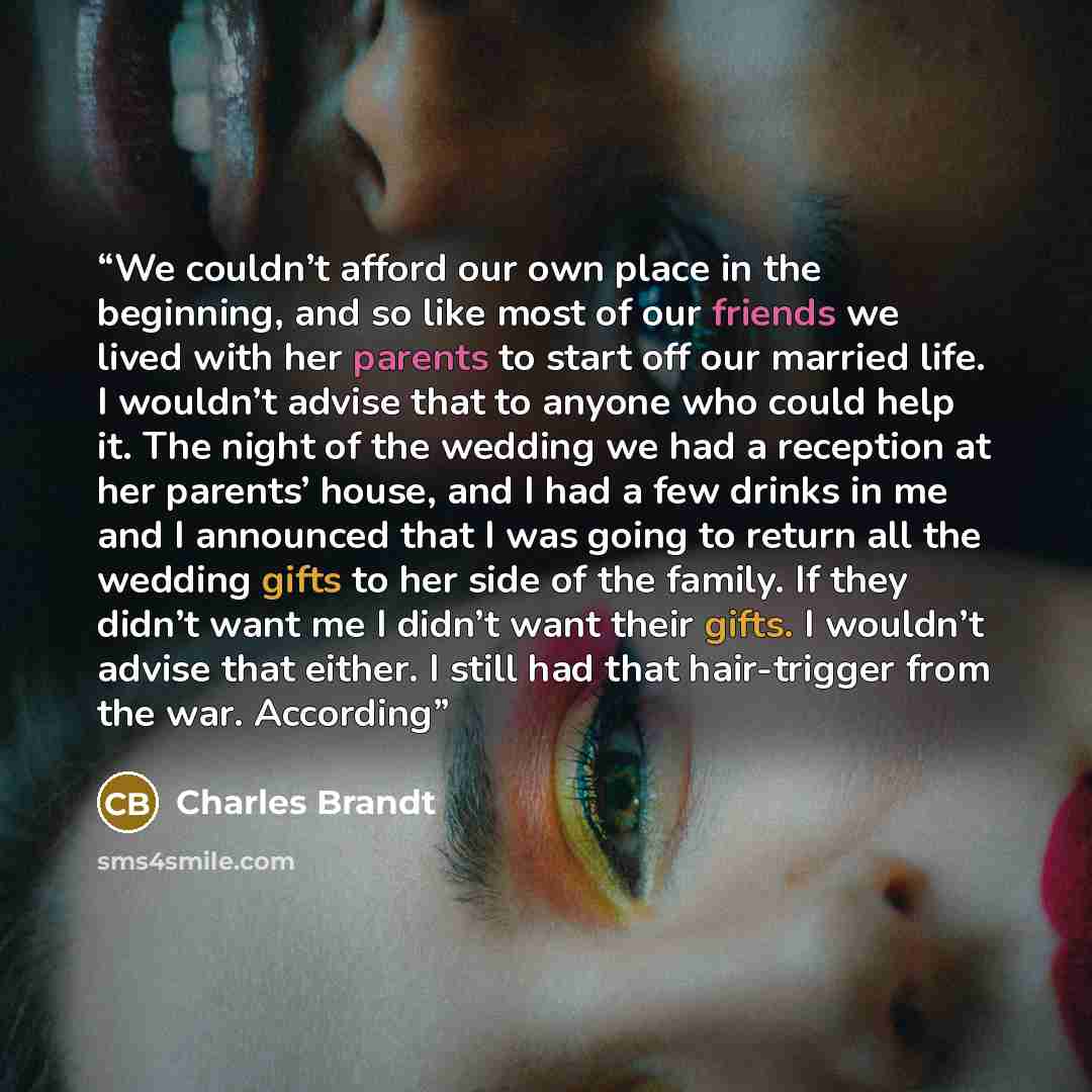 “We couldn’t afford our own place in the beginning, and so like most of our friends we lived with her parents to start off our married life. I wouldn’t advise that to anyone who could help it. The night of the wedding we had a reception at her parents’ house, and I had a few drinks in me and I…” quote by Charles Brandt