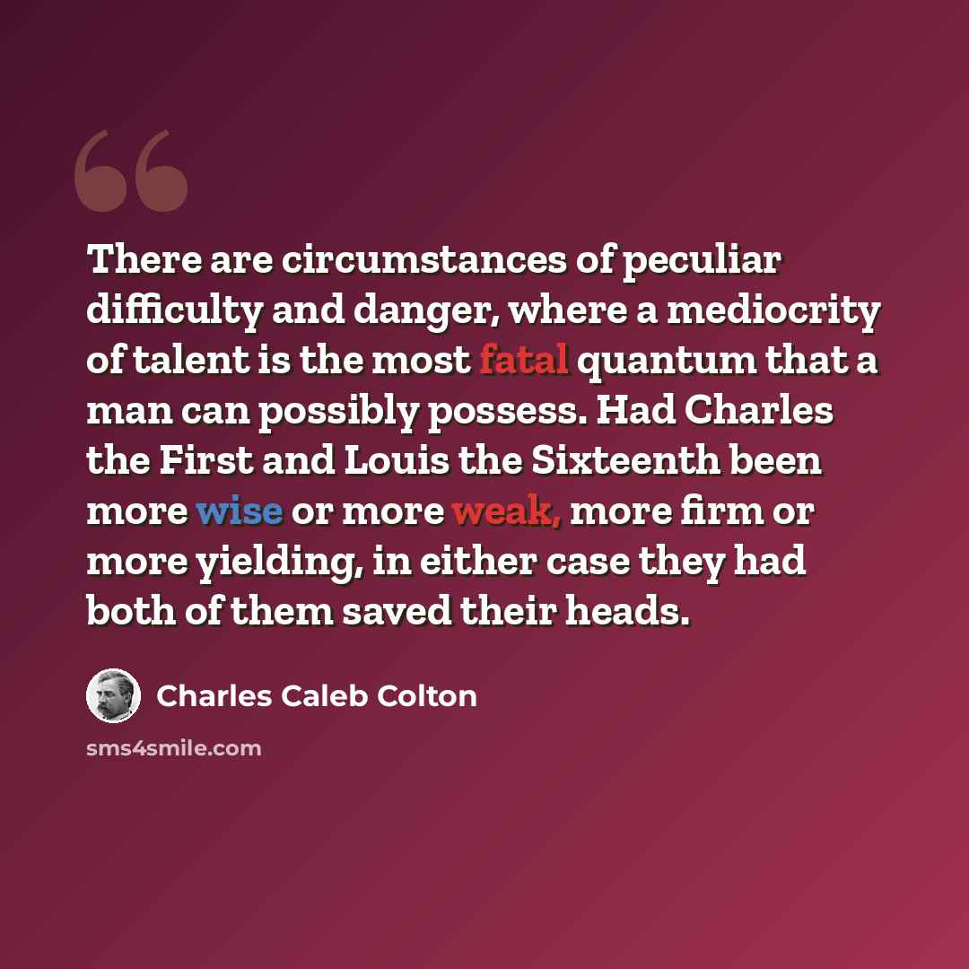 “There are circumstances of peculiar difficulty and danger, where a mediocrity of talent is the most fatal quantum that a man can possibly possess. Had Charles the First and Louis the Sixteenth been more wise or more weak, more firm or more yielding, in either case they had both of them saved their…” quote by Charles Caleb Colton