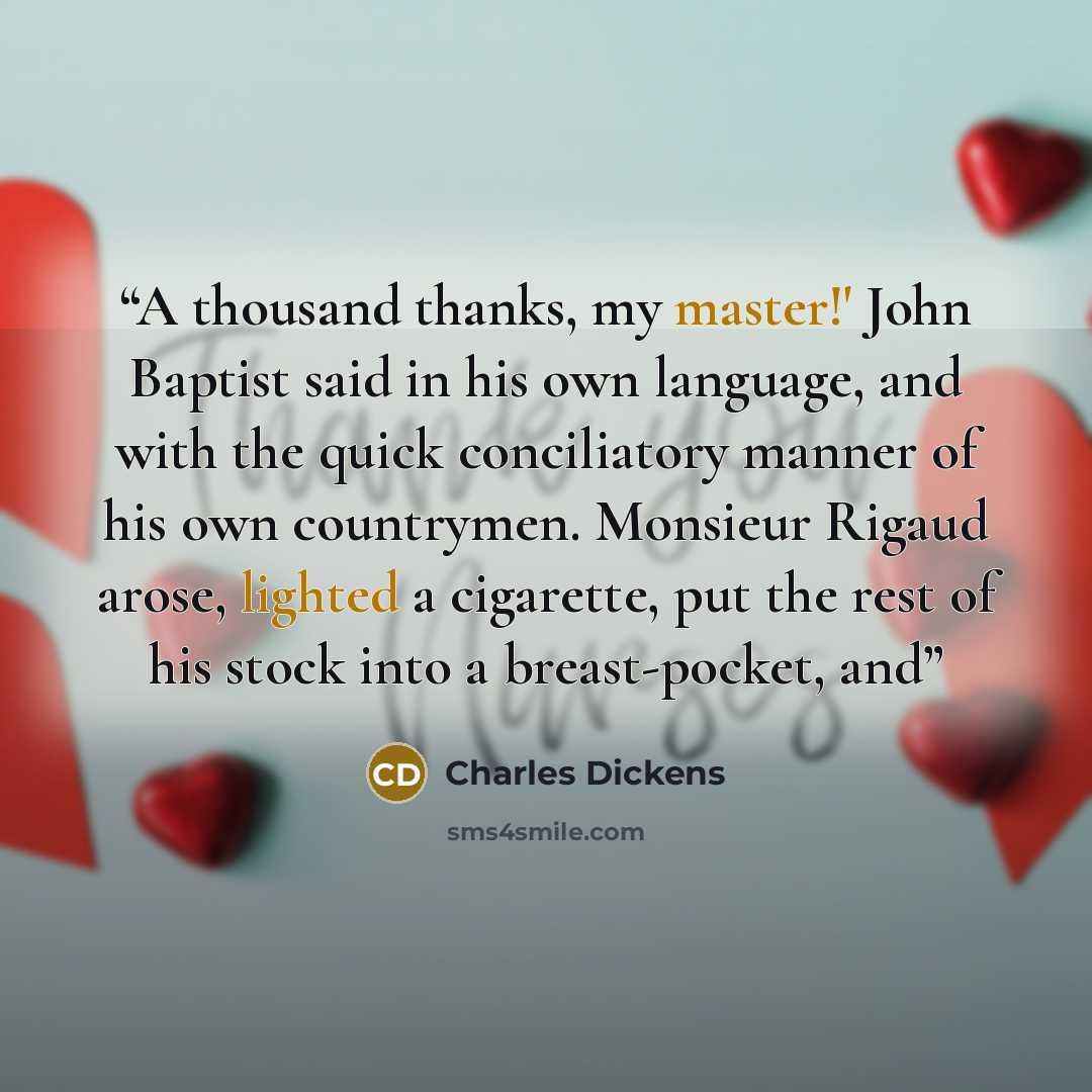 “A thousand thanks, my master!' John Baptist said in his own language, and with the quick conciliatory manner of his own countrymen. Monsieur Rigaud arose, lighted a cigarette, put the rest of his stock into a breast-pocket, and” quote by Charles Dickens