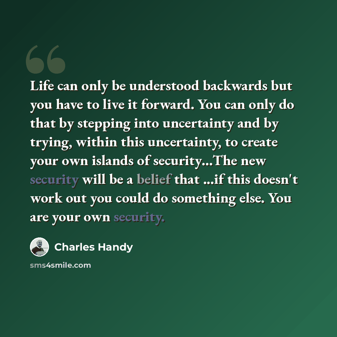“Life can only be understood backwards but you have to live it forward. You can only do that by stepping into uncertainty and by trying, within this uncertainty, to create your own islands of security…The new security will be a belief that ...if this doesn't work out you could do something else…” quote by Charles Handy