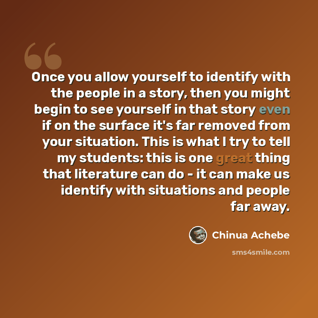 “Once you allow yourself to identify with the people in a story, then you might begin to see yourself in that story even if on the surface it's far removed from your situation. This is what I try to tell my students: this is one great thing that literature can do - it can make us identify with…” quote by Chinua Achebe