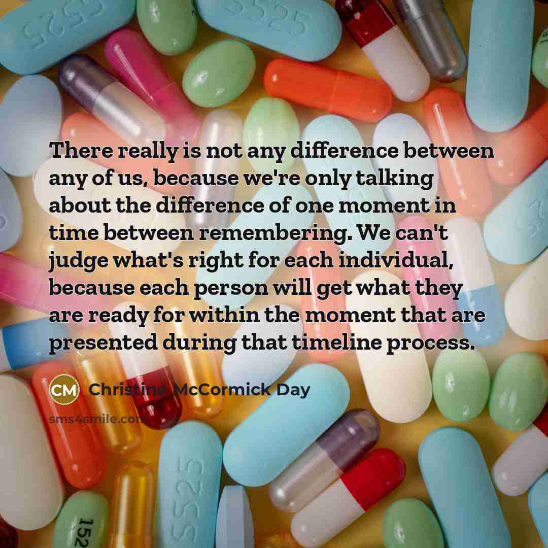 “There really is not any difference between any of us, because we're only talking about the difference of one moment in time between remembering. We can't judge what's right for each individual, because each person will get what they are ready for within the moment that are presented during that…” quote by Christine McCormick Day