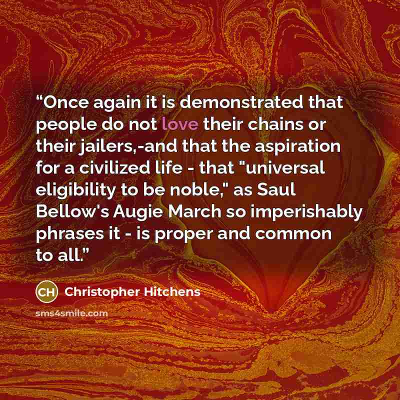 “Once again it is demonstrated that people do not love their chains or their jailers,-and that the aspiration for a civilized life - that "universal eligibility to be noble," as Saul Bellow's Augie March so imperishably phrases it - is proper and common to all.” quote by Christopher Hitchens