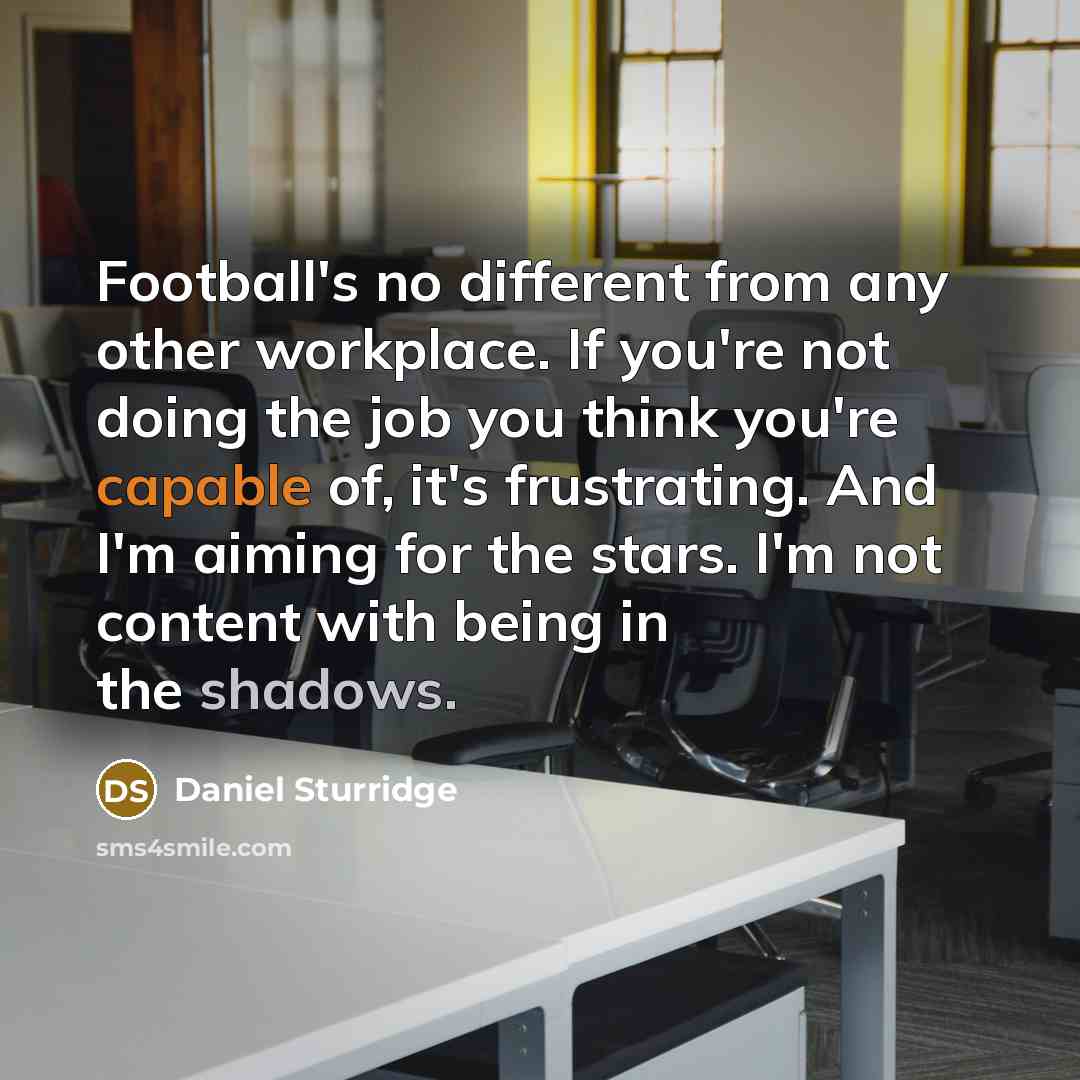 “Football's no different from any other workplace. If you're not doing the job you think you're capable of, it's frustrating. And I'm aiming for the stars. I'm not content with being in the shadows.” quote by Daniel Sturridge