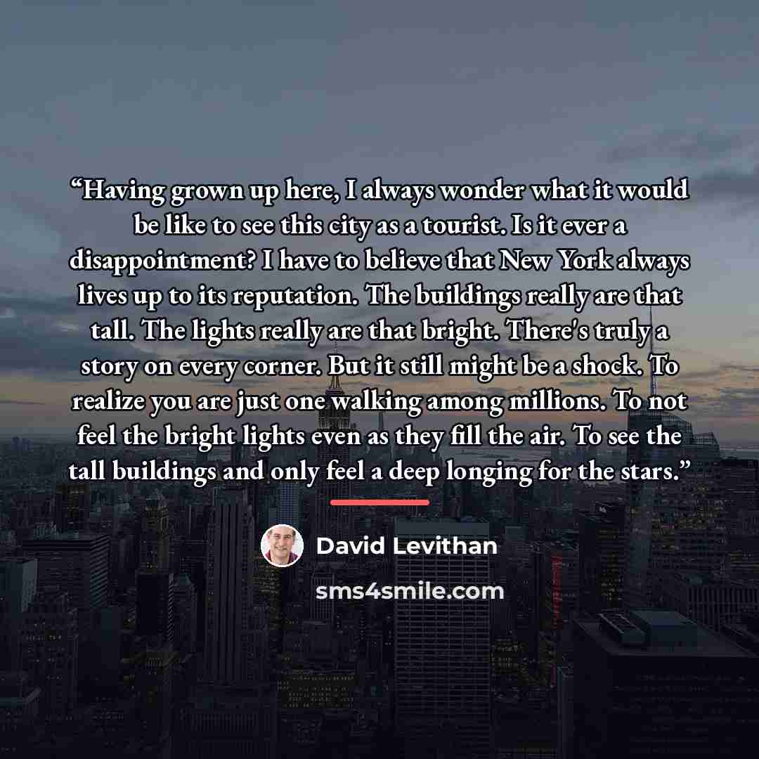 “Having grown up here, I always wonder what it would be like to see this city as a tourist. Is it ever a disappointment? I have to believe that New York always lives up to its reputation. The buildings really are that tall. The lights really are that bright. There's truly a story on every corner…” quote by David Levithan