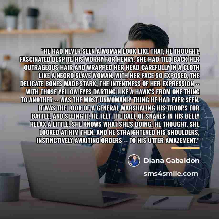 “He had never seen a woman look like that, he thought, fascinated despite his worry for Henry. She had tied back her outrageous hair and wrapped her head carefully in a cloth like a Negro slave woman. With her face so exposed, the delicate bones made stark, the intentness of her expression -- with…” quote by Diana Gabaldon