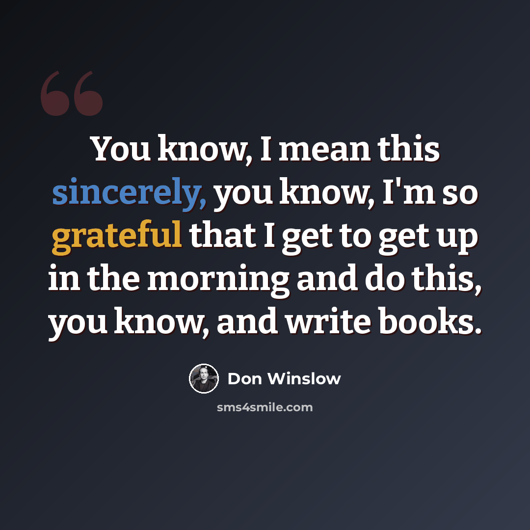 “You know, I mean this sincerely, you know, I'm so grateful that I get to get up in the morning and do this, you know, and write books.” quote by Don Winslow