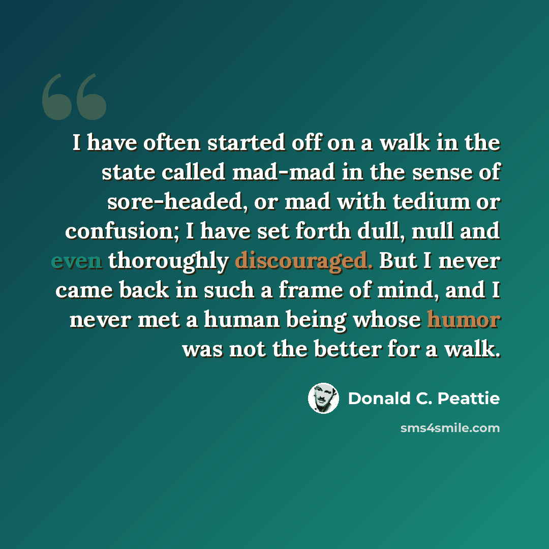 “I have often started off on a walk in the state called mad-mad in the sense of sore-headed, or mad with tedium or confusion; I have set forth dull, null and even thoroughly discouraged. But I never came back in such a frame of mind, and I never met a human being whose humor was not the better for…” quote by Donald C. Peattie