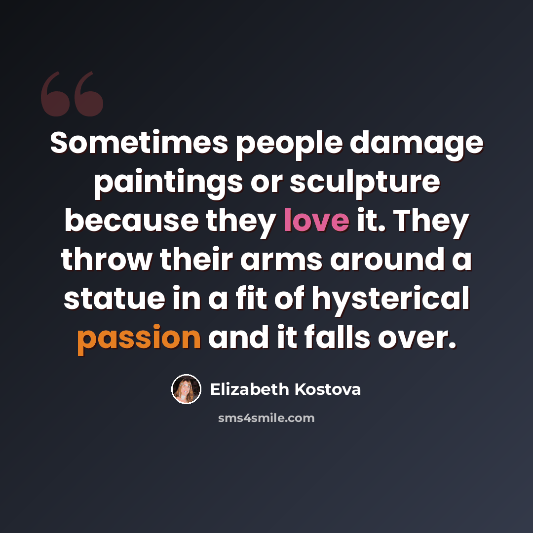 “Sometimes people damage paintings or sculpture because they love it. They throw their arms around a statue in a fit of hysterical passion and it falls over.” quote by Elizabeth Kostova