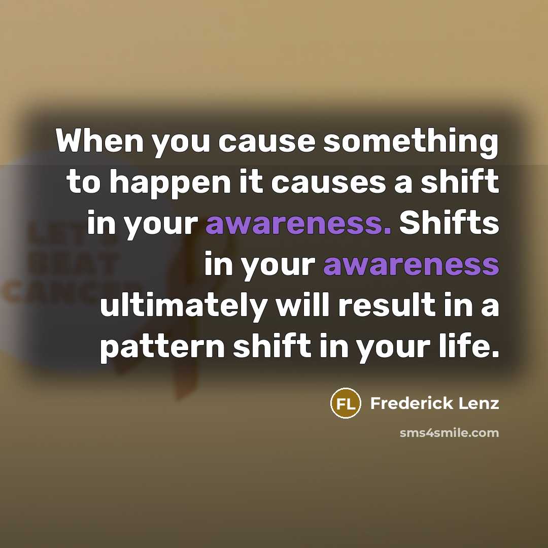 “When you cause something to happen it causes a shift in your awareness. Shifts in your awareness ultimately will result in a pattern shift in your life.” quote by Frederick Lenz