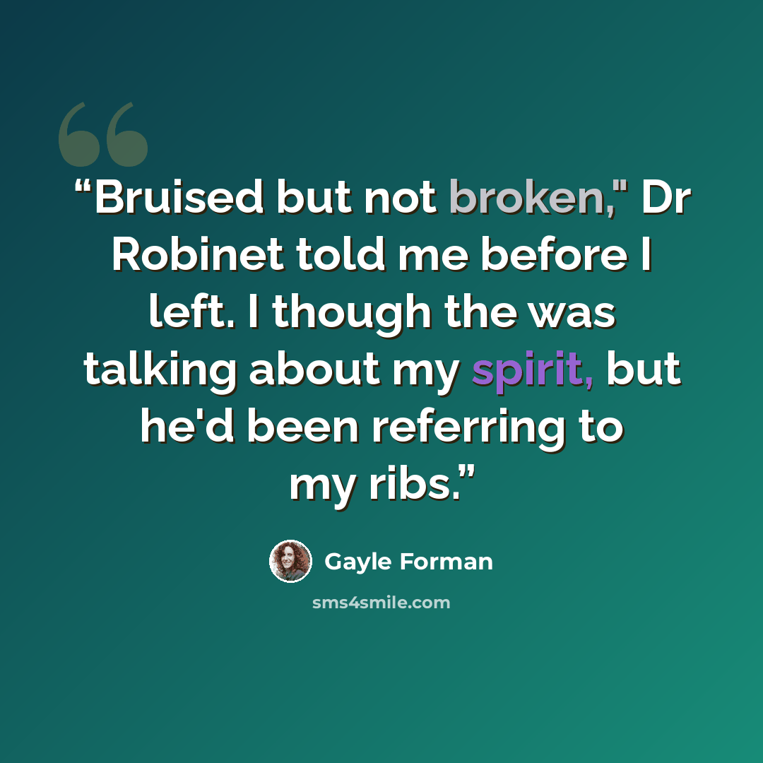 “Bruised but not broken," Dr Robinet told me before I left. I though the was talking about my spirit, but he'd been referring to my ribs.” quote by Gayle Forman