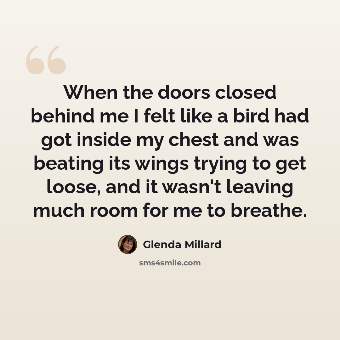 “When the doors closed behind me I felt like a bird had got inside my chest and was beating its wings trying to get loose, and it wasn't leaving much room for me to breathe.” quote by Glenda Millard