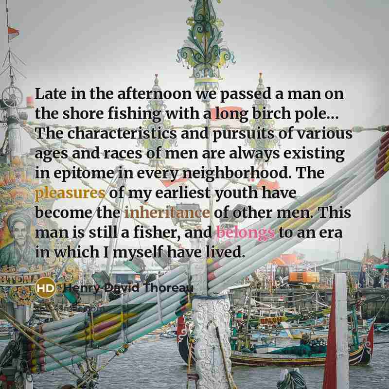 “Late in the afternoon we passed a man on the shore fishing with a long birch pole… The characteristics and pursuits of various ages and races of men are always existing in epitome in every neighborhood. The pleasures of my earliest youth have become the inheritance of other men. This man is still…” quote by Henry David Thoreau