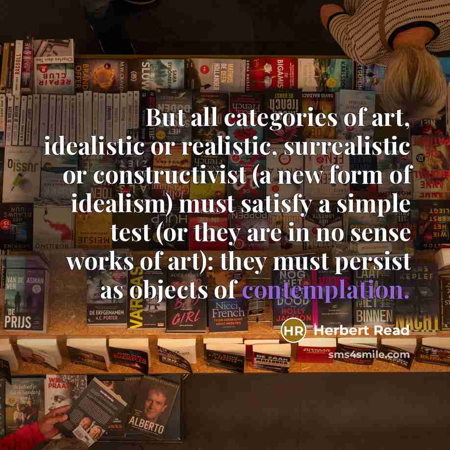 “But all categories of art, idealistic or realistic, surrealistic or constructivist (a new form of idealism) must satisfy a simple test (or they are in no sense works of art): they must persist as objects of contemplation.” quote by Herbert Read