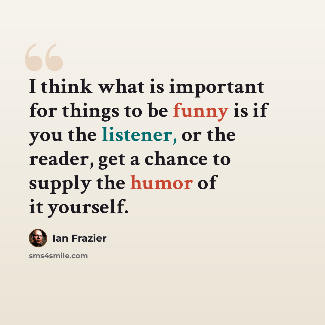 “I think what is important for things to be funny is if you the listener, or the reader, get a chance to supply the humor of it yourself.” quote by Ian Frazier