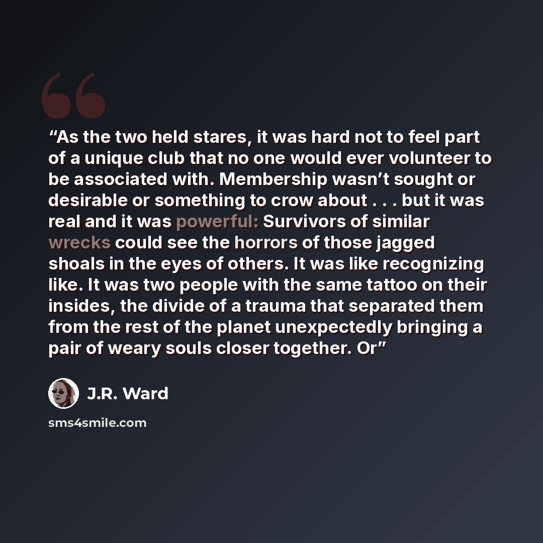 “As the two held stares, it was hard not to feel part of a unique club that no one would ever volunteer to be associated with. Membership wasn’t sought or desirable or something to crow about . . . but it was real and it was powerful: Survivors of similar wrecks could see the horrors of those…” quote by J.R. Ward