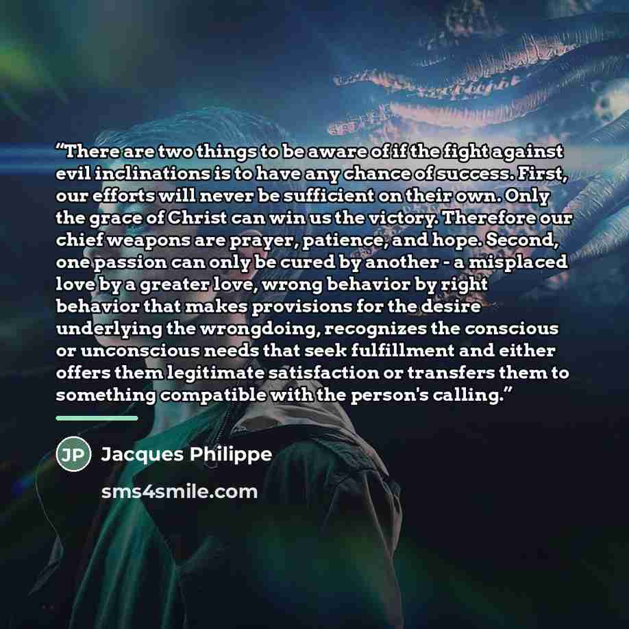 “There are two things to be aware of if the fight against evil inclinations is to have any chance of success. First, our efforts will never be sufficient on their own. Only the grace of Christ can win us the victory. Therefore our chief weapons are prayer, patience, and hope. Second, one passion…” quote by Jacques Philippe