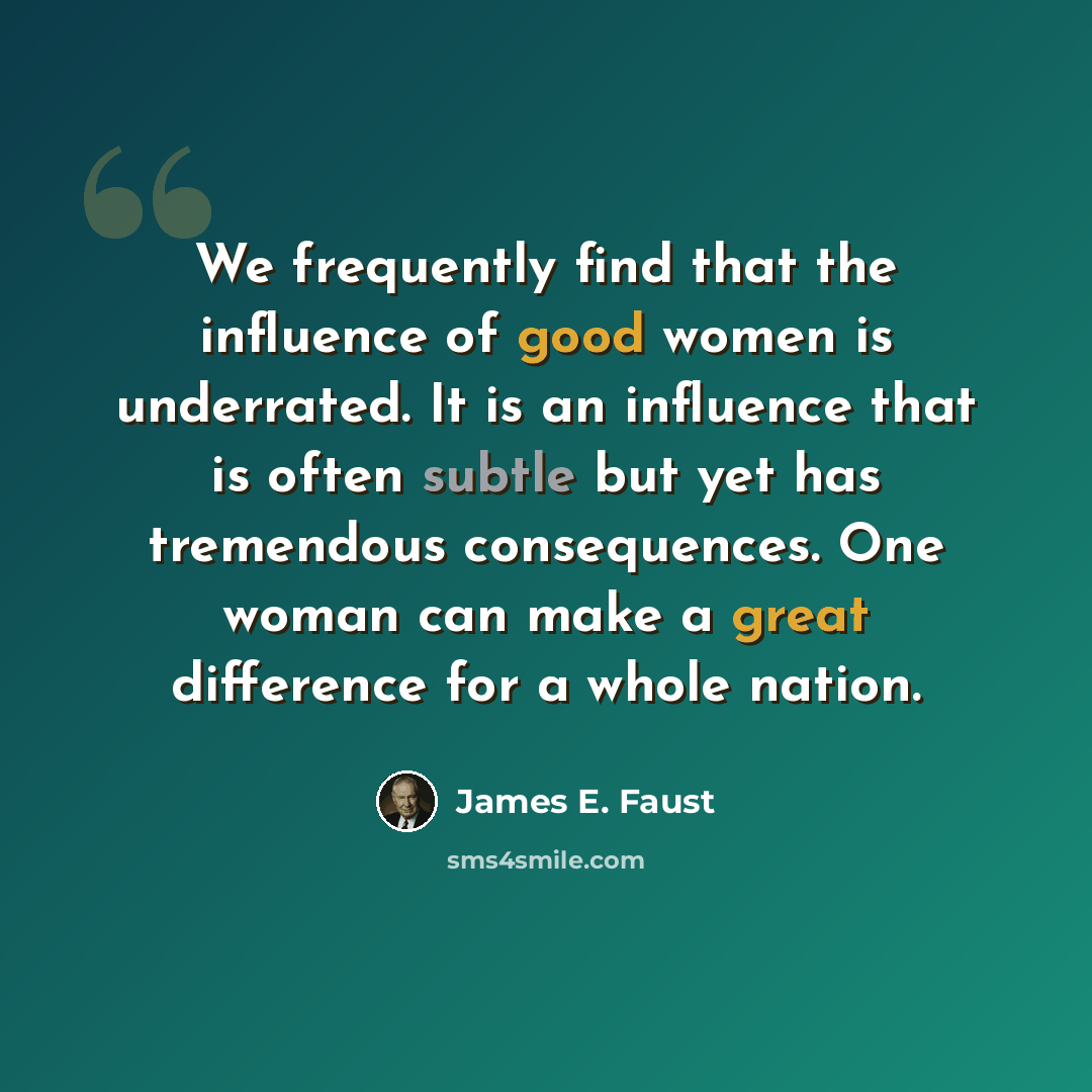 “We frequently find that the influence of good women is underrated. It is an influence that is often subtle but yet has tremendous consequences. One woman can make a great difference for a whole nation.” quote by James E. Faust