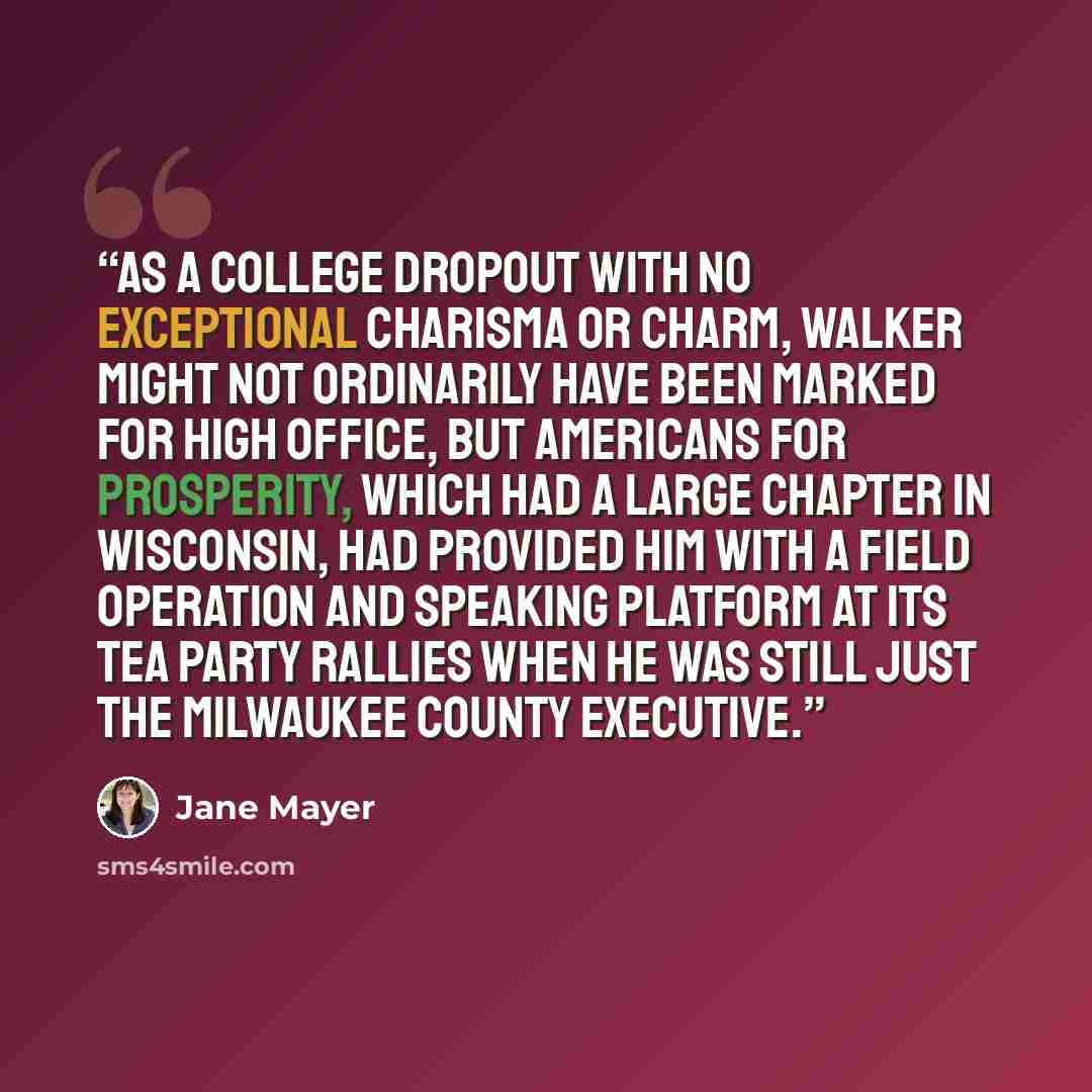 “As a college dropout with no exceptional charisma or charm, Walker might not ordinarily have been marked for high office, but Americans for Prosperity, which had a large chapter in Wisconsin, had provided him with a field operation and speaking platform at its Tea Party rallies when he was still…” quote by Jane Mayer