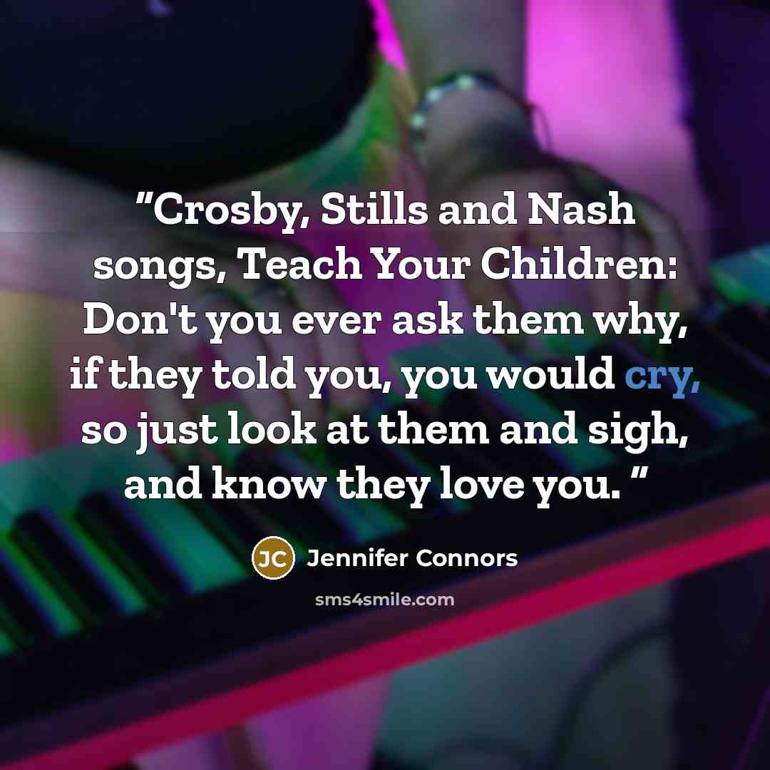 “Crosby, Stills and Nash songs, Teach Your Children: Don't you ever ask them why, if they told you, you would cry, so just look at them and sigh, and know they love you.” quote by Jennifer Connors