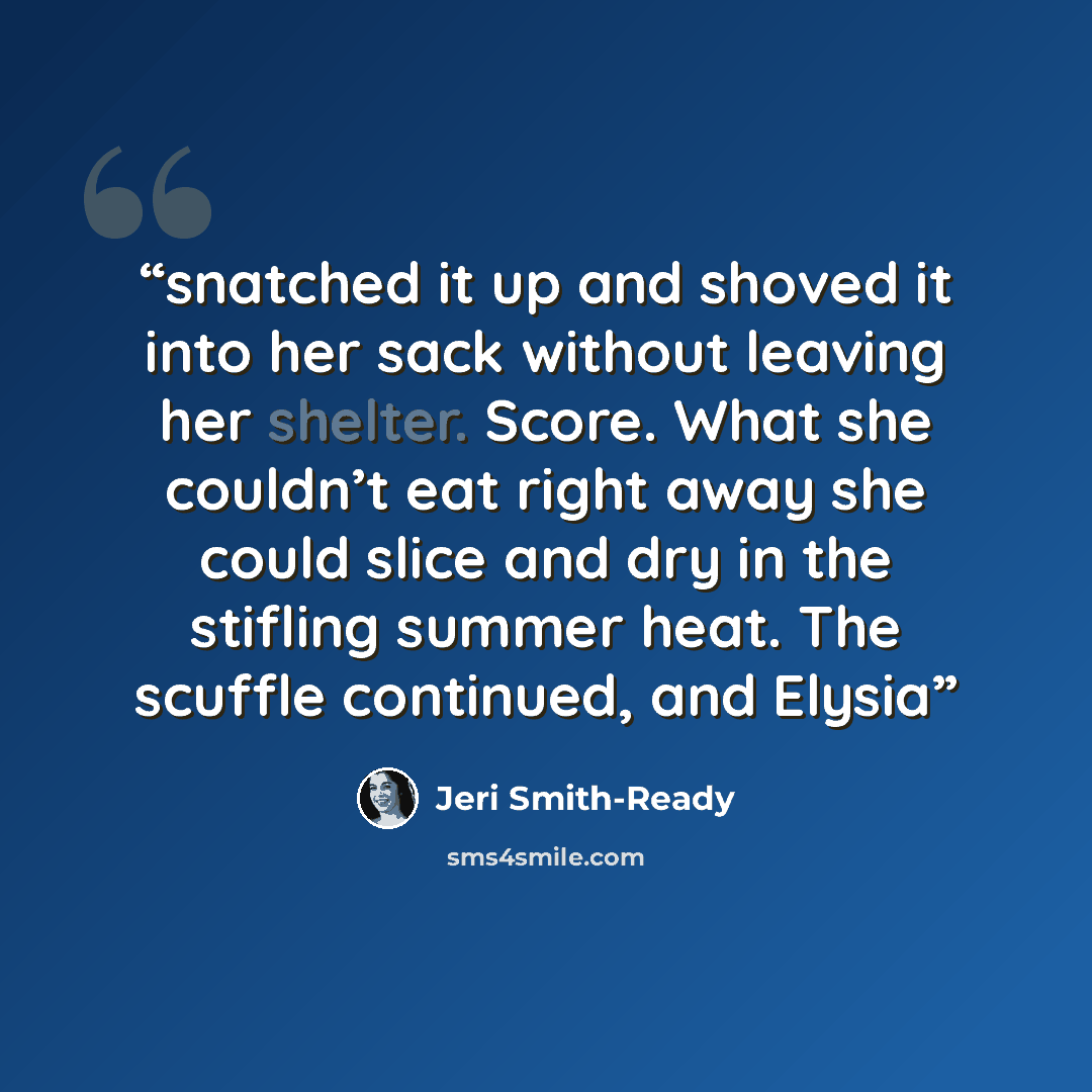 “snatched it up and shoved it into her sack without leaving her shelter. Score. What she couldn’t eat right away she could slice and dry in the stifling summer heat. The scuffle continued, and Elysia” quote by Jeri Smith-Ready