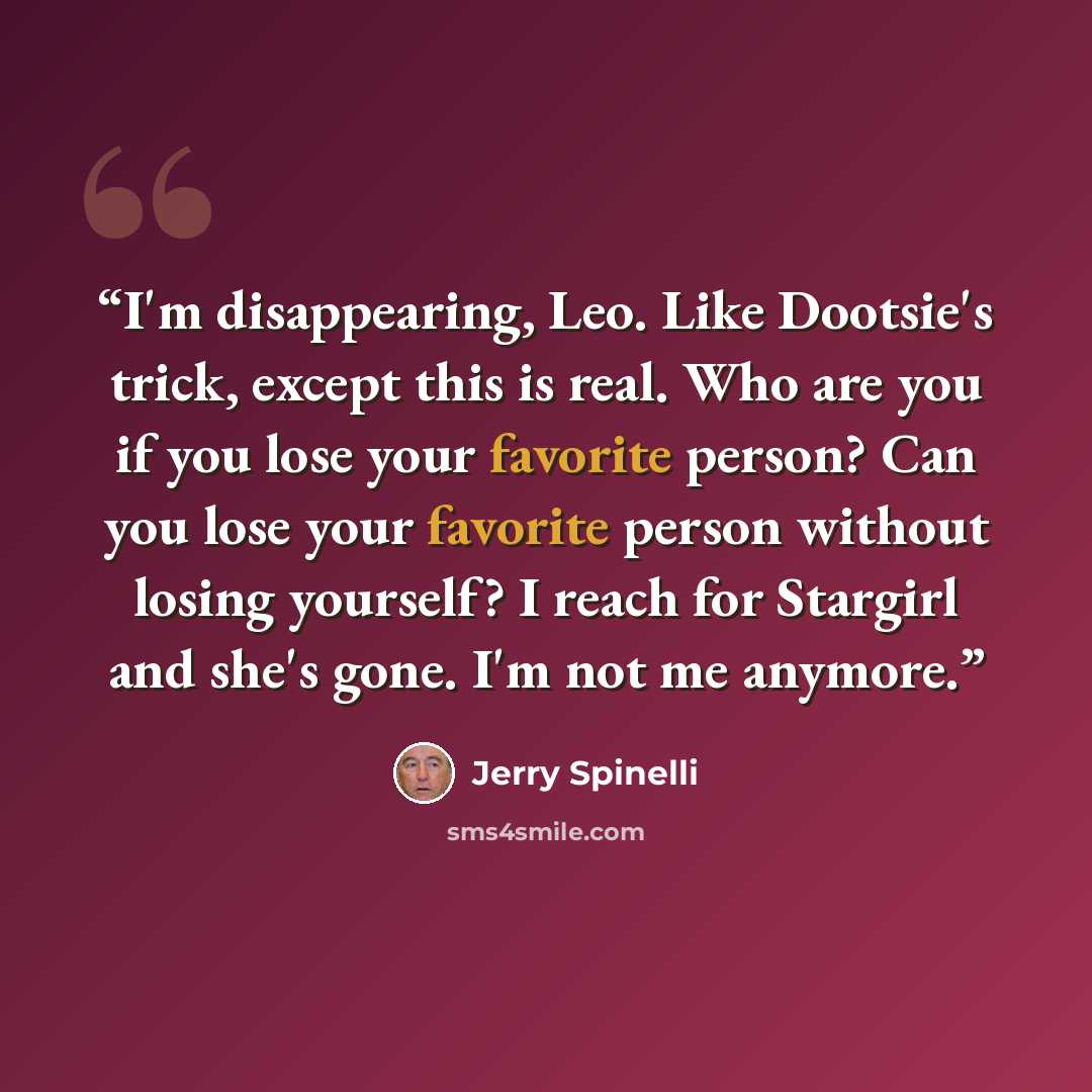 “I'm disappearing, Leo. Like Dootsie's trick, except this is real. Who are you if you lose your favorite person? Can you lose your favorite person without losing yourself? I reach for Stargirl and she's gone. I'm not me anymore.” quote by Jerry Spinelli