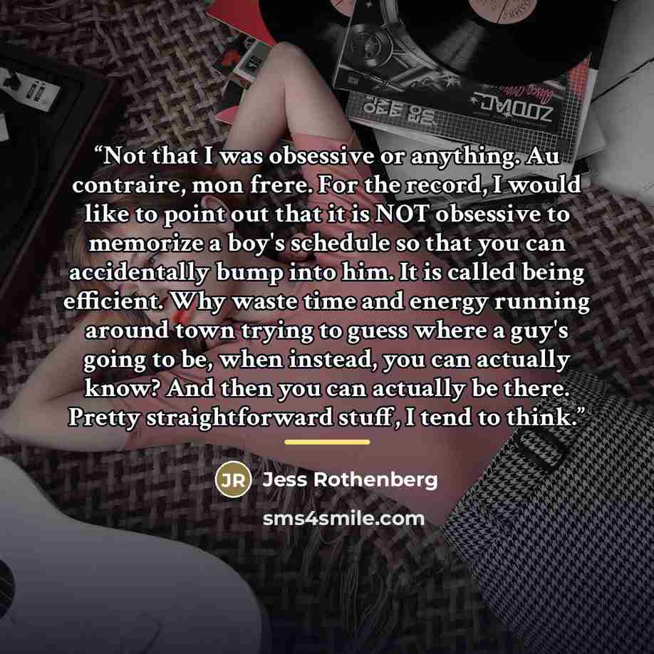 “Not that I was obsessive or anything. Au contraire, mon frere. For the record, I would like to point out that it is NOT obsessive to memorize a boy's schedule so that you can accidentally bump into him. It is called being efficient. Why waste time and energy running around town trying to guess…” quote by Jess Rothenberg
