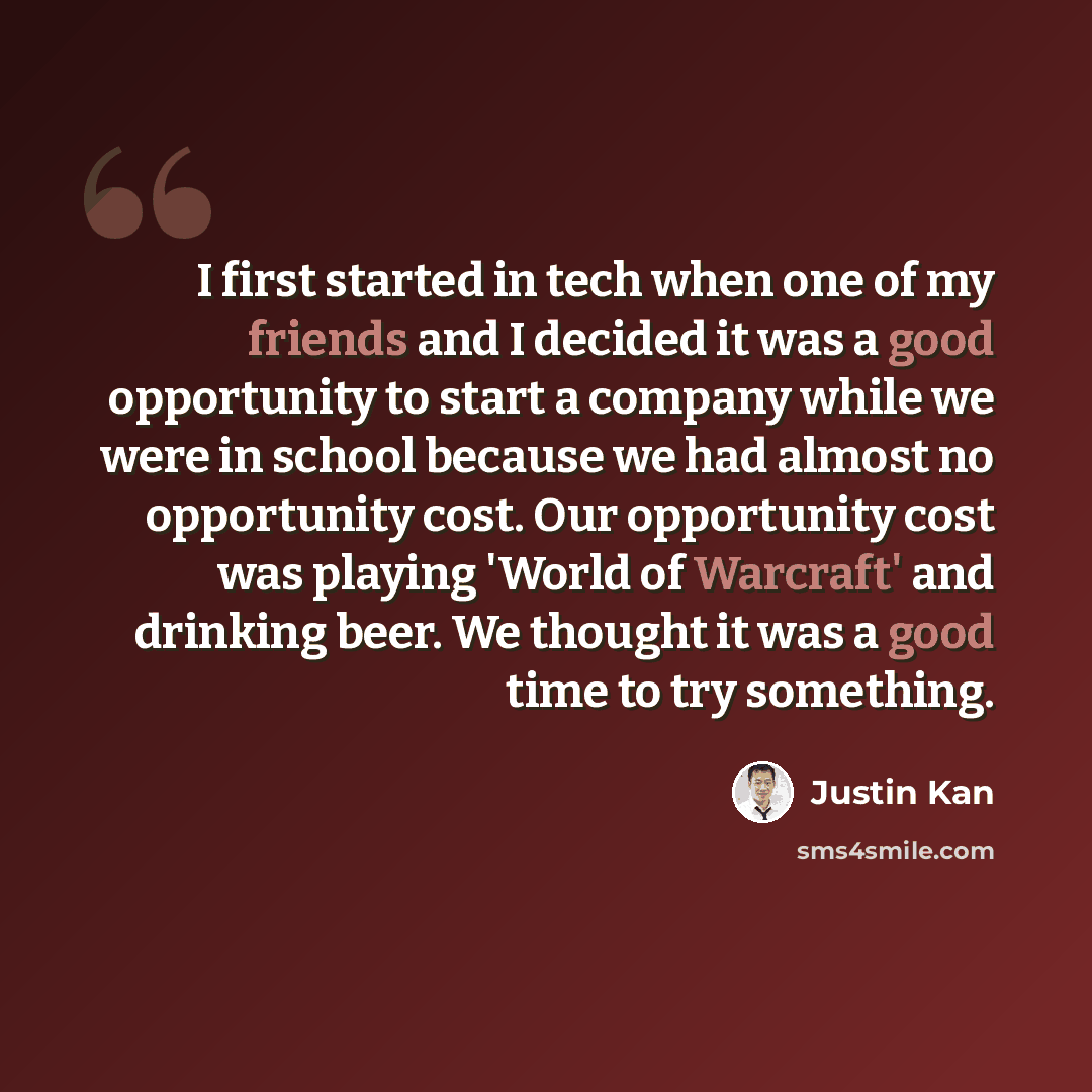 “I first started in tech when one of my friends and I decided it was a good opportunity to start a company while we were in school because we had almost no opportunity cost. Our opportunity cost was playing 'World of Warcraft' and drinking beer. We thought it was a good time to try something.” quote by Justin Kan