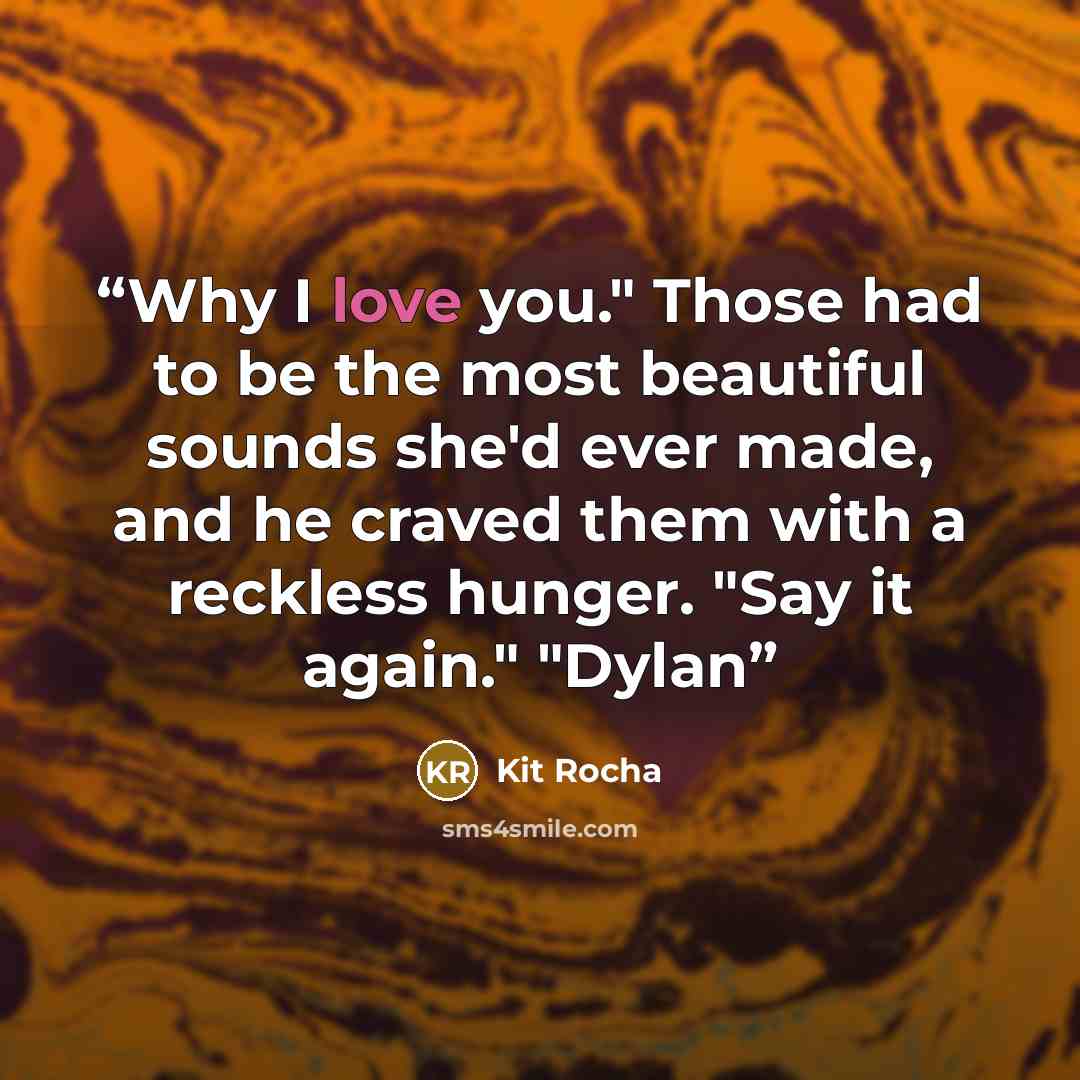 “Why I love you." Those had to be the most beautiful sounds she'd ever made, and he craved them with a reckless hunger. "Say it again." "Dylan” quote by Kit Rocha