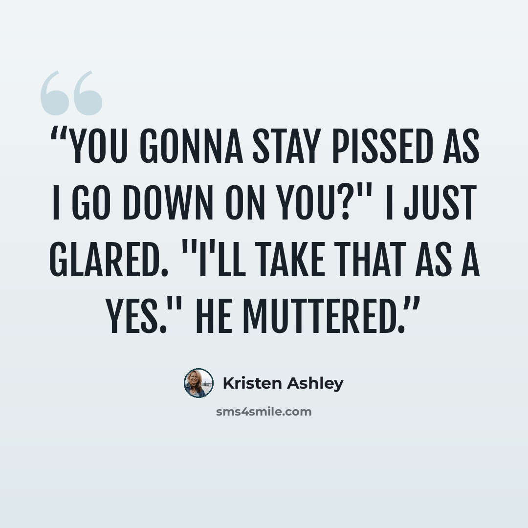 “You gonna stay pissed as i go down on you?" I just glared. "I'll take that as a yes." He muttered.” quote by kristen ashley