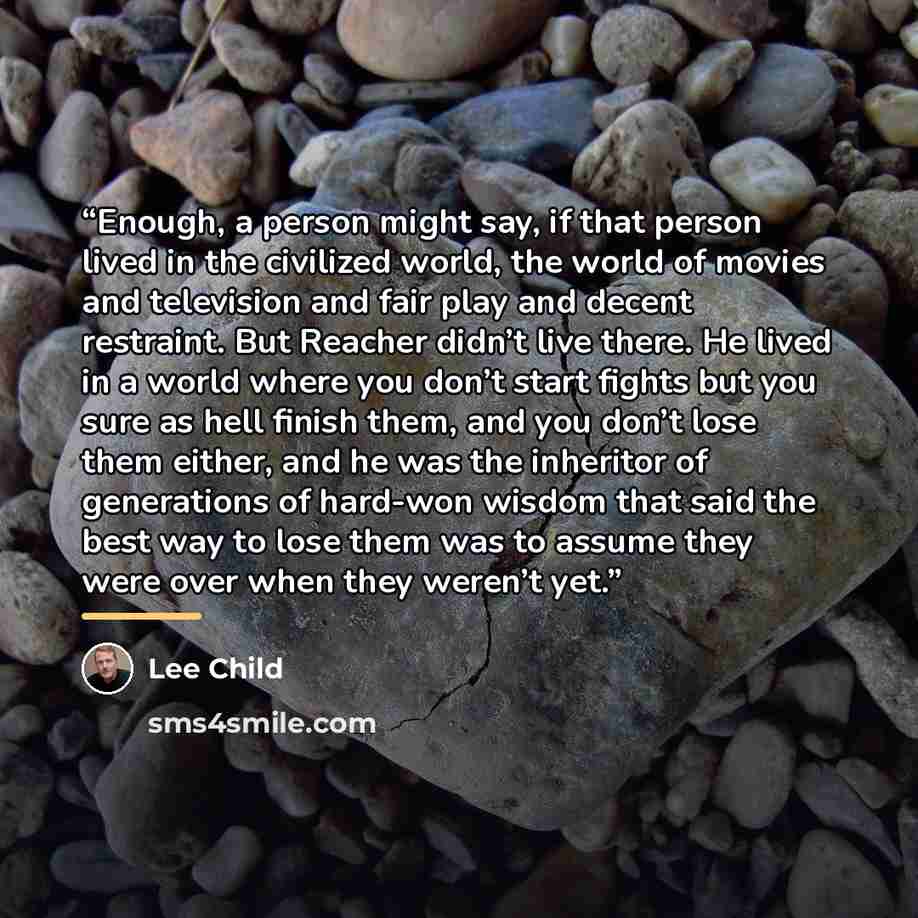 “Enough, a person might say, if that person lived in the civilized world, the world of movies and television and fair play and decent restraint. But Reacher didn’t live there. He lived in a world where you don’t start fights but you sure as hell finish them, and you don’t lose them either, and he…” quote by Lee Child