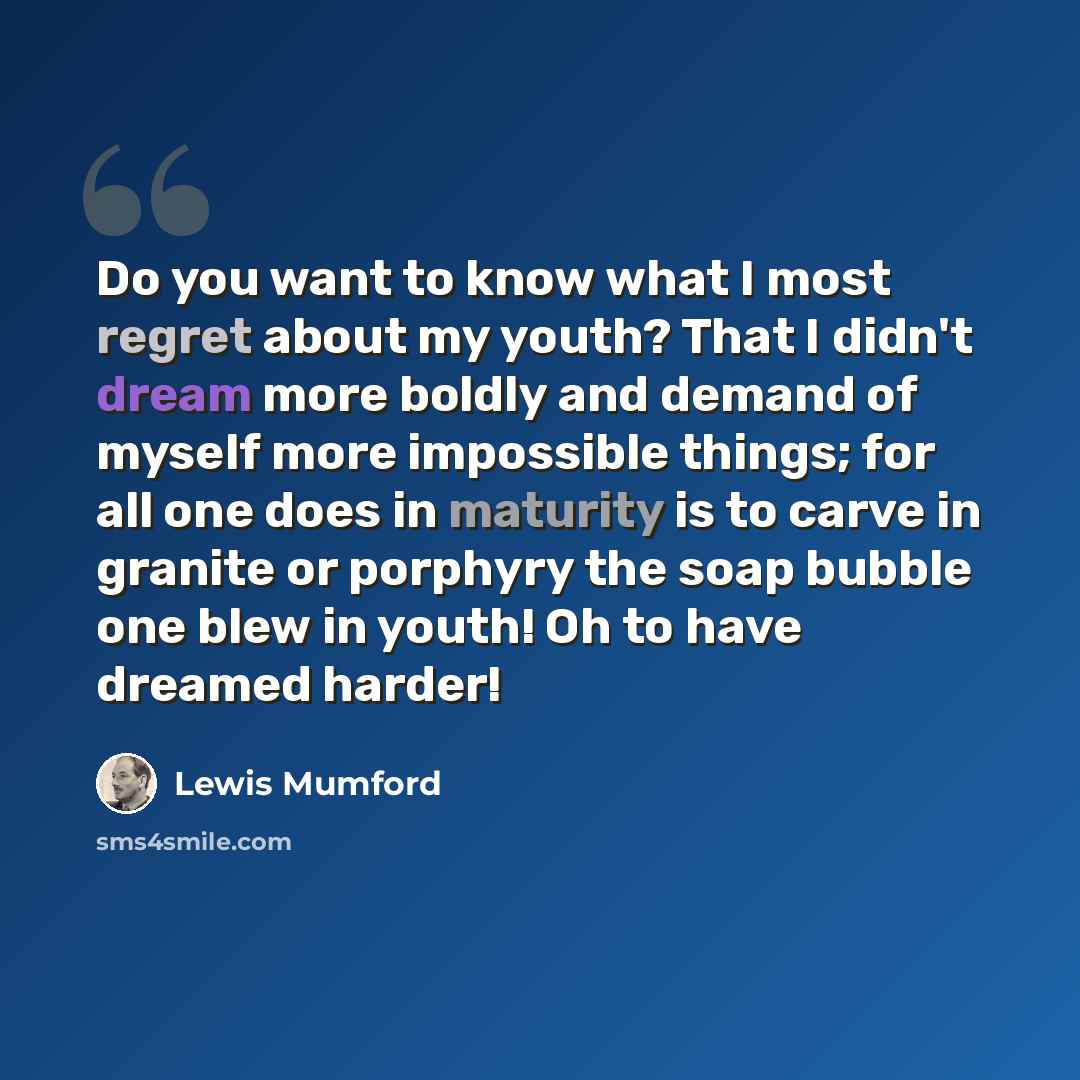 “Do you want to know what I most regret about my youth? That I didn't dream more boldly and demand of myself more impossible things; for all one does in maturity is to carve in granite or porphyry the soap bubble one blew in youth! Oh to have dreamed harder!” quote by Lewis Mumford