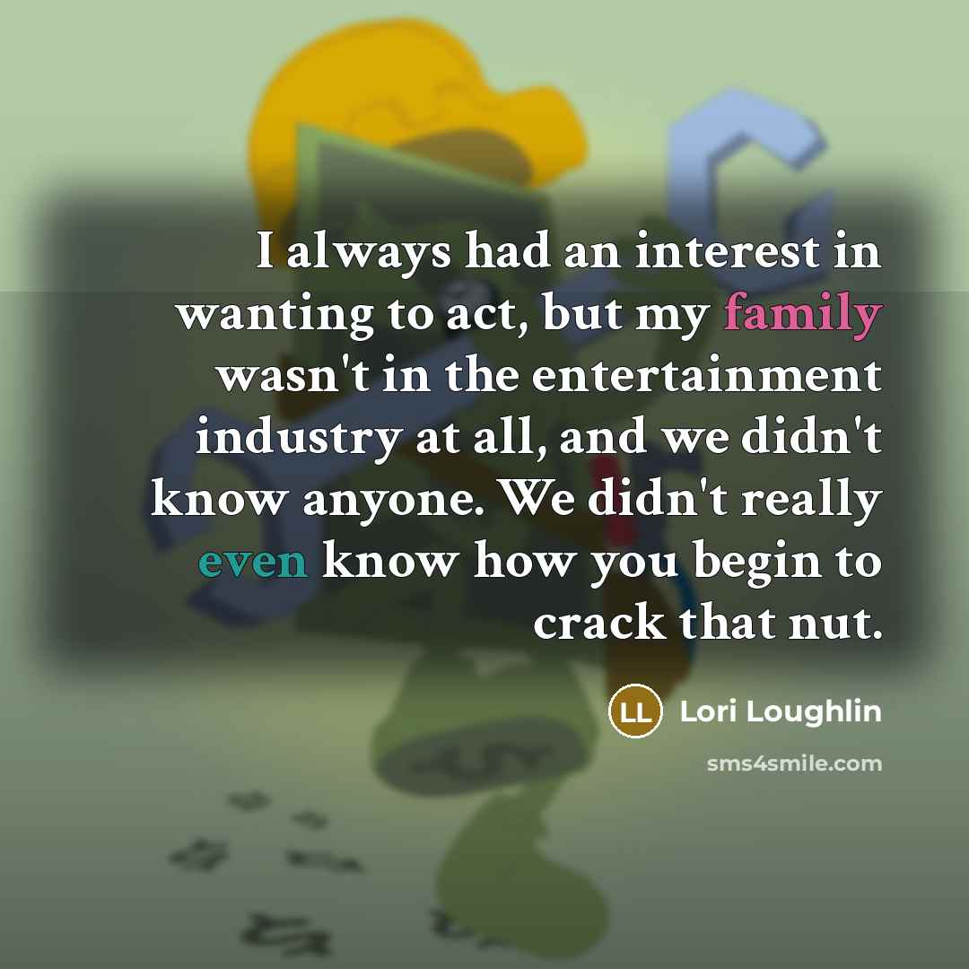 “I always had an interest in wanting to act, but my family wasn't in the entertainment industry at all, and we didn't know anyone. We didn't really even know how you begin to crack that nut.” quote by Lori Loughlin