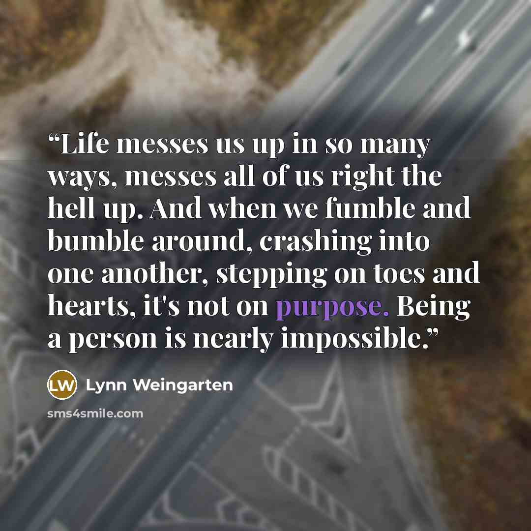 “Life messes us up in so many ways, messes all of us right the hell up. And when we fumble and bumble around, crashing into one another, stepping on toes and hearts, it's not on purpose. Being a person is nearly impossible.” quote by Lynn Weingarten