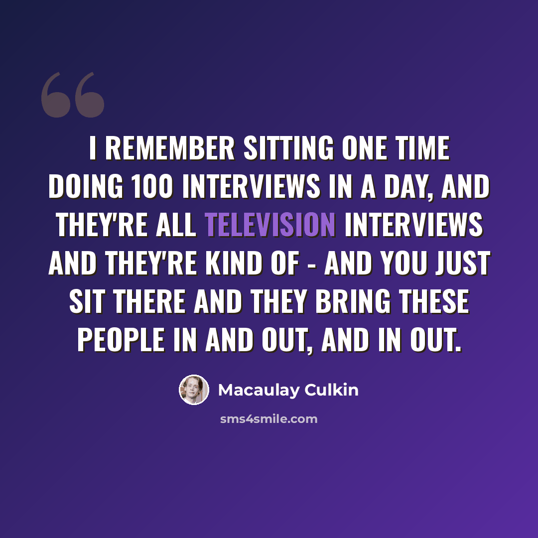 “I remember sitting one time doing 100 interviews in a day, and they're all television interviews and they're kind of - and you just sit there and they bring these people in and out, and in out.” quote by Macaulay Culkin