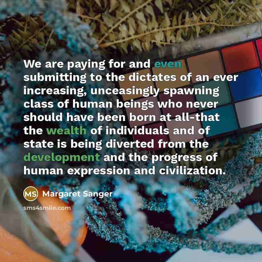 “We are paying for and even submitting to the dictates of an ever increasing, unceasingly spawning class of human beings who never should have been born at all-that the wealth of individuals and of state is being diverted from the development and the progress of human expression and civilization.” quote by Margaret Sanger