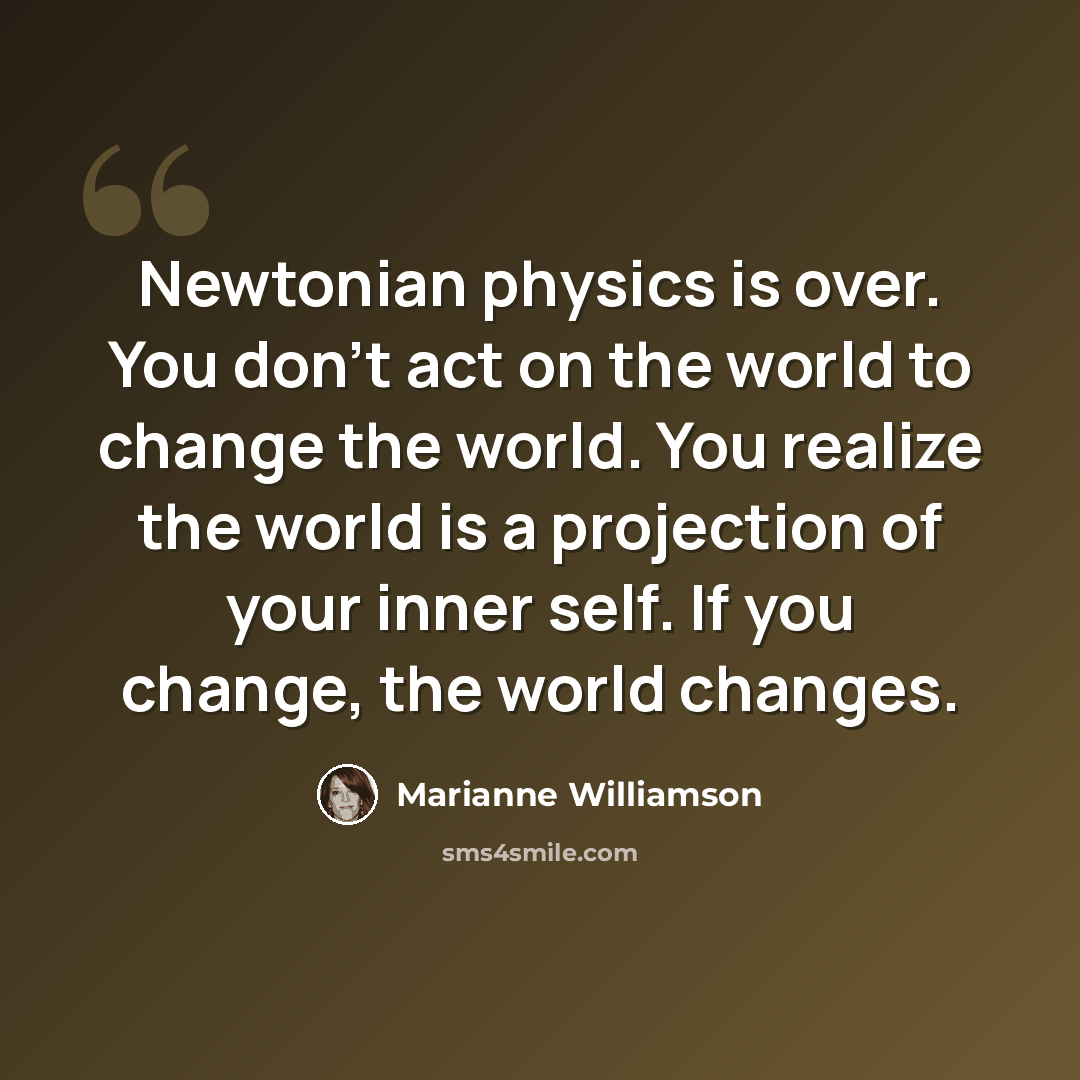 “Newtonian physics is over. You don't act on the world to change the world. You realize the world is a projection of your inner self. If you change, the world changes.” quote by Marianne Williamson