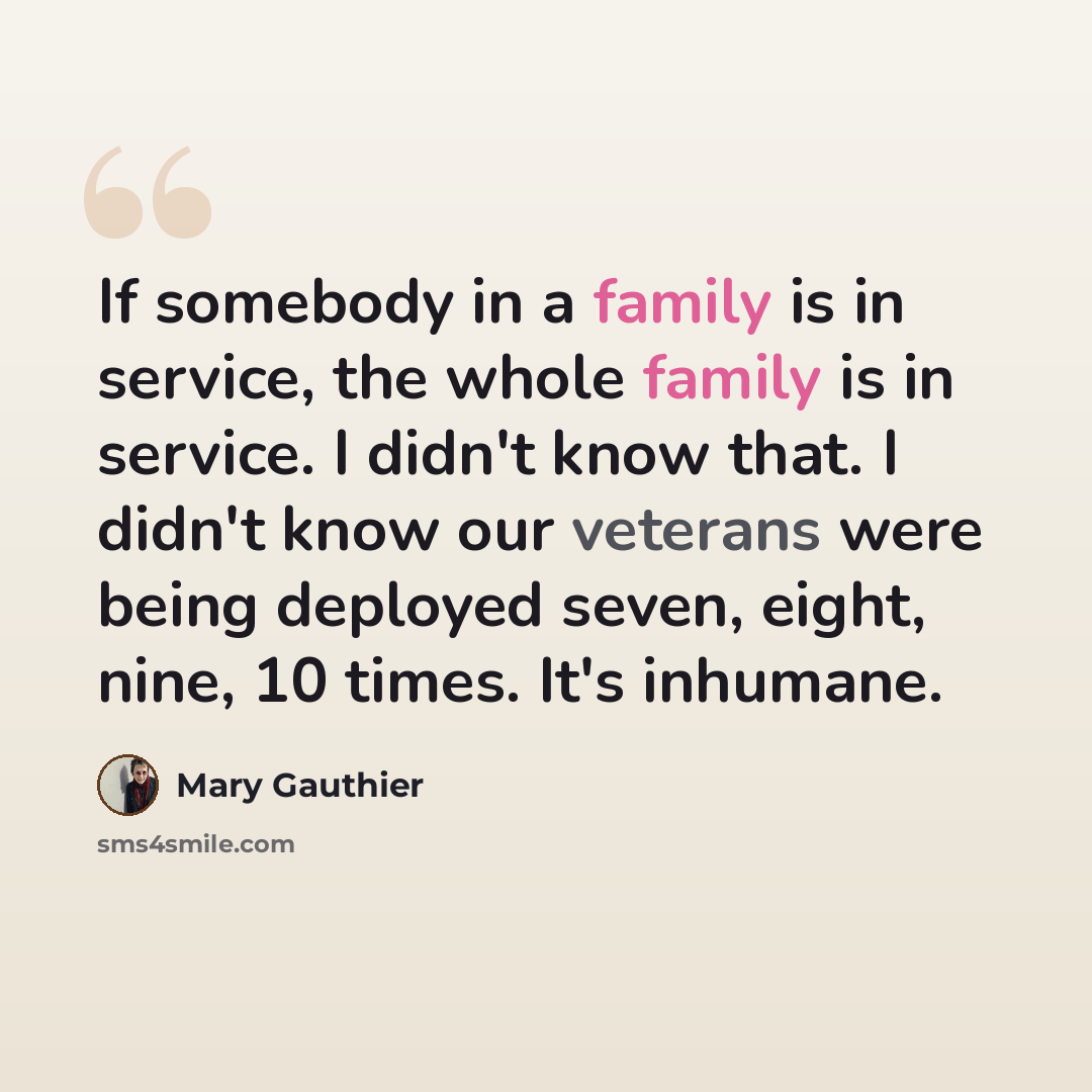 “If somebody in a family is in service, the whole family is in service. I didn't know that. I didn't know our veterans were being deployed seven, eight, nine, 10 times. It's inhumane.” quote by Mary Gauthier