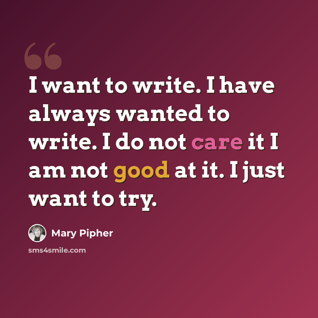 “I want to write. I have always wanted to write. I do not care it I am not good at it. I just want to try.” quote by Mary Pipher
