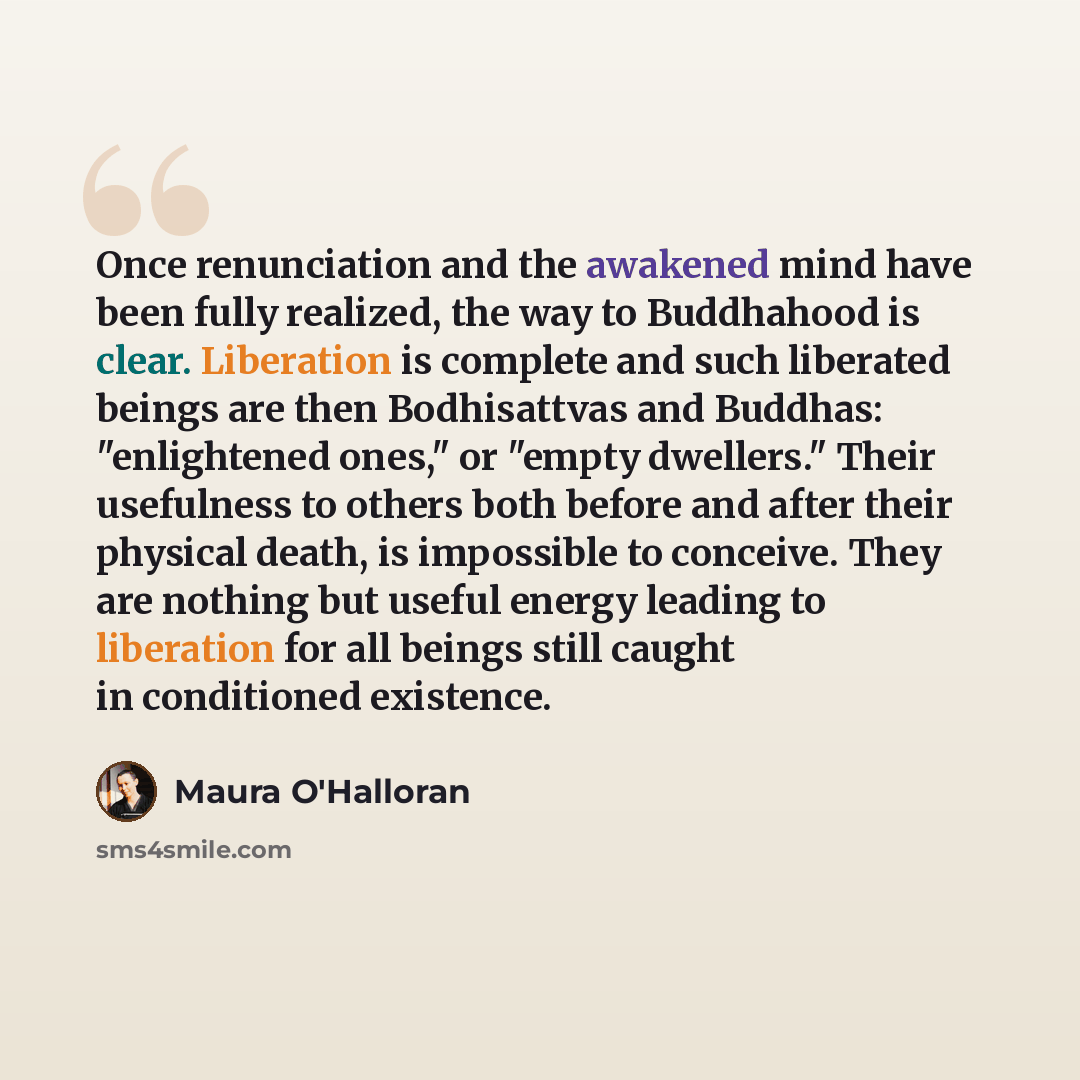 “Once renunciation and the awakened mind have been fully realized, the way to Buddhahood is clear. Liberation is complete and such liberated beings are then Bodhisattvas and Buddhas: "enlightened ones," or "empty dwellers." Their usefulness to others both before and after their physical death, is…” quote by Maura O'Halloran